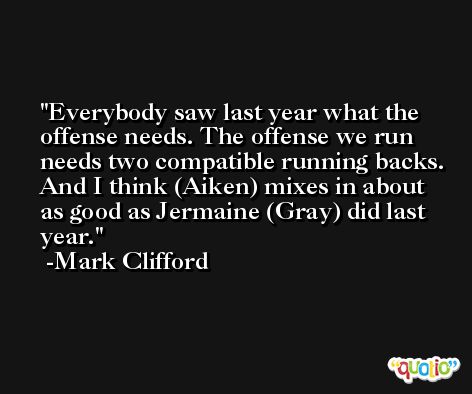 Everybody saw last year what the offense needs. The offense we run needs two compatible running backs. And I think (Aiken) mixes in about as good as Jermaine (Gray) did last year. -Mark Clifford
