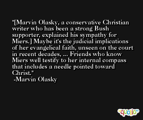[Marvin Olasky, a conservative Christian writer who has been a strong Bush supporter, explained his sympathy for Miers.] Maybe it's the judicial implications of her evangelical faith, unseen on the court in recent decades, ... Friends who know Miers well testify to her internal compass that includes a needle pointed toward Christ. -Marvin Olasky