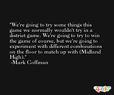 We're going to try some things this game we normally wouldn't try in a district game. We're going to try to win the game of course, but we're going to experiment with different combinations on the floor to match up with (Midland High). -Mark Coffman