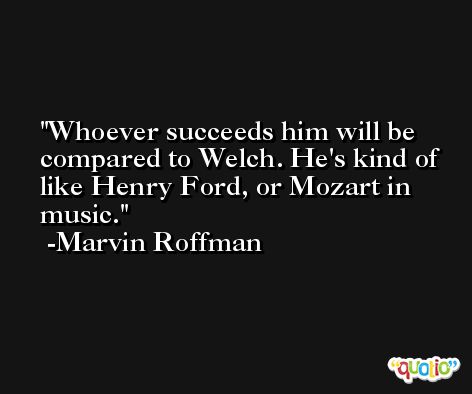 Whoever succeeds him will be compared to Welch. He's kind of like Henry Ford, or Mozart in music. -Marvin Roffman