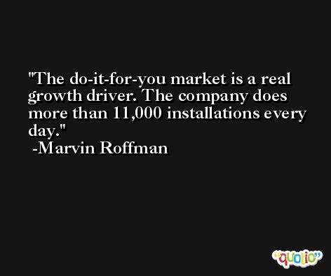 The do-it-for-you market is a real growth driver. The company does more than 11,000 installations every day. -Marvin Roffman