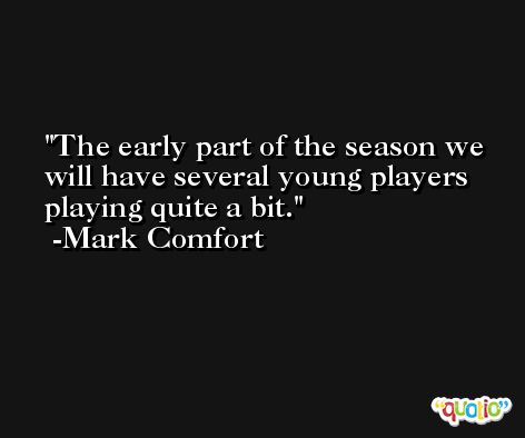 The early part of the season we will have several young players playing quite a bit. -Mark Comfort