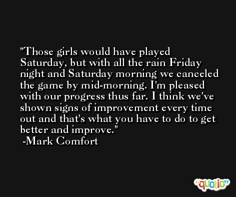 Those girls would have played Saturday, but with all the rain Friday night and Saturday morning we canceled the game by mid-morning. I'm pleased with our progress thus far. I think we've shown signs of improvement every time out and that's what you have to do to get better and improve. -Mark Comfort