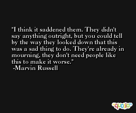 I think it saddened them. They didn't say anything outright, but you could tell by the way they looked down that this was a sad thing to do. They're already in mourning, they don't need people like this to make it worse. -Marvin Russell