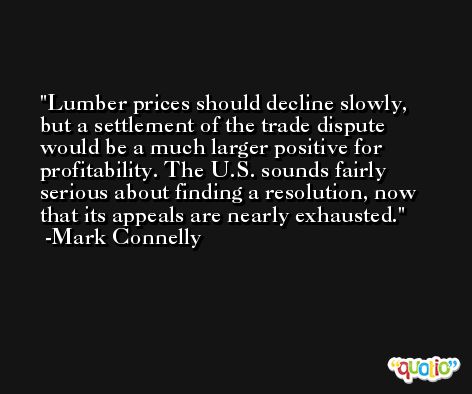 Lumber prices should decline slowly, but a settlement of the trade dispute would be a much larger positive for profitability. The U.S. sounds fairly serious about finding a resolution, now that its appeals are nearly exhausted. -Mark Connelly