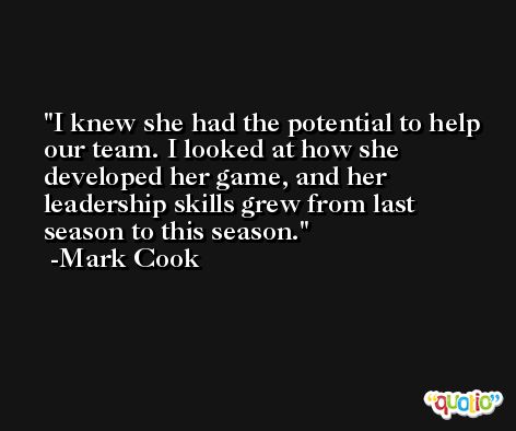 I knew she had the potential to help our team. I looked at how she developed her game, and her leadership skills grew from last season to this season. -Mark Cook