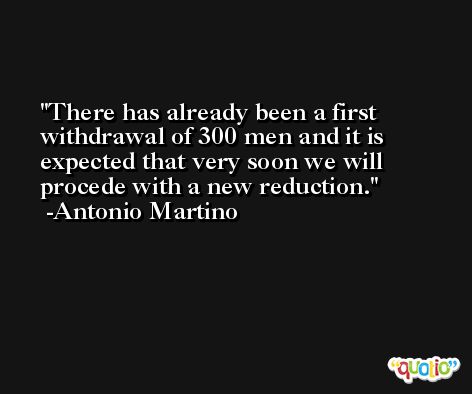 There has already been a first withdrawal of 300 men and it is expected that very soon we will procede with a new reduction. -Antonio Martino