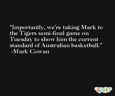 Importantly, we're taking Mark to the Tigers semi-final game on Tuesday to show him the current standard of Australian basketball. -Mark Cowan
