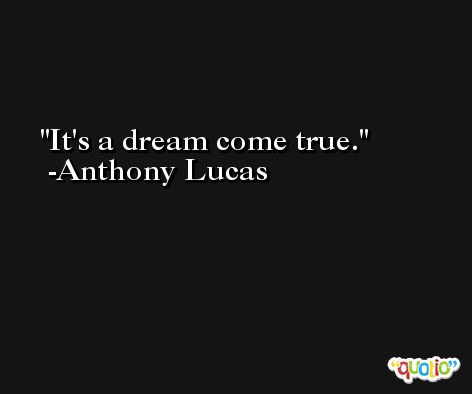 It's a dream come true. -Anthony Lucas