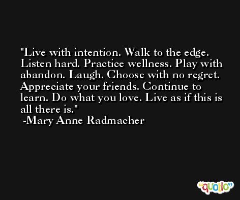 Live with intention. Walk to the edge. Listen hard. Practice wellness. Play with abandon. Laugh. Choose with no regret. Appreciate your friends. Continue to learn. Do what you love. Live as if this is all there is. -Mary Anne Radmacher