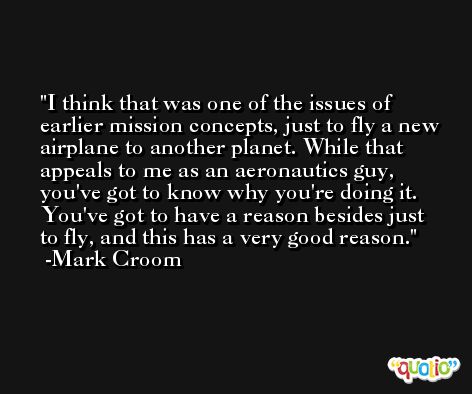 I think that was one of the issues of earlier mission concepts, just to fly a new airplane to another planet. While that appeals to me as an aeronautics guy, you've got to know why you're doing it. You've got to have a reason besides just to fly, and this has a very good reason. -Mark Croom