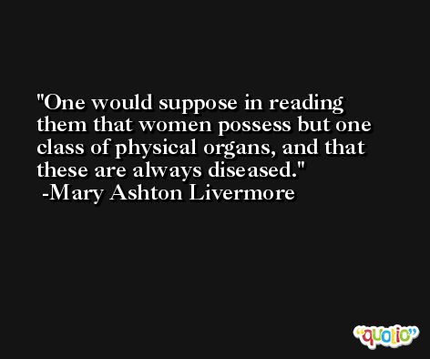 One would suppose in reading them that women possess but one class of physical organs, and that these are always diseased. -Mary Ashton Livermore