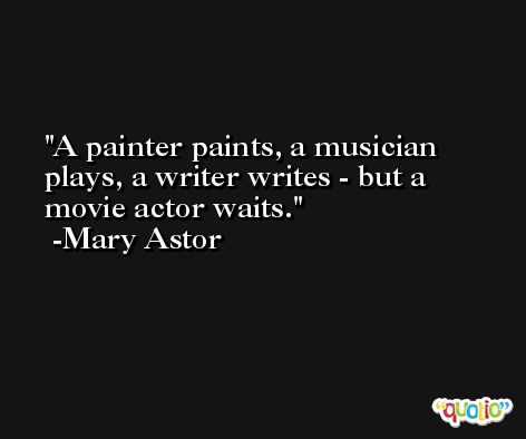 A painter paints, a musician plays, a writer writes - but a movie actor waits. -Mary Astor