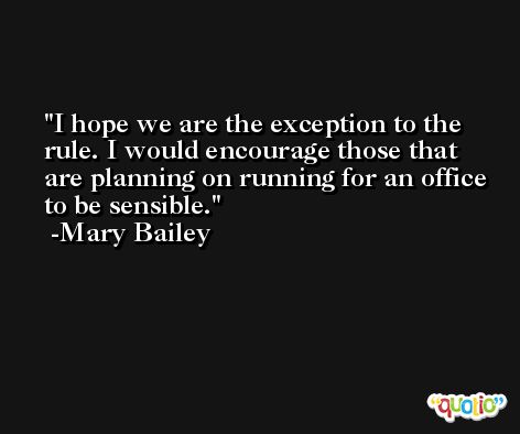 I hope we are the exception to the rule. I would encourage those that are planning on running for an office to be sensible. -Mary Bailey