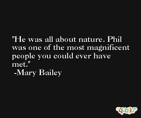 He was all about nature. Phil was one of the most magnificent people you could ever have met. -Mary Bailey