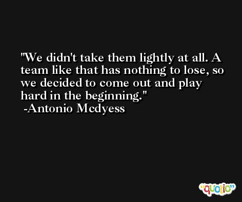We didn't take them lightly at all. A team like that has nothing to lose, so we decided to come out and play hard in the beginning. -Antonio Mcdyess