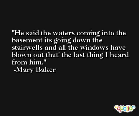 He said the waters coming into the basement its going down the stairwells and all the windows have blown out that' the last thing I heard from him. -Mary Baker