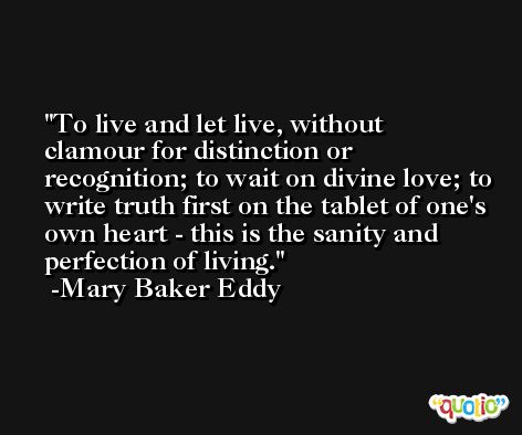 To live and let live, without clamour for distinction or recognition; to wait on divine love; to write truth first on the tablet of one's own heart - this is the sanity and perfection of living. -Mary Baker Eddy