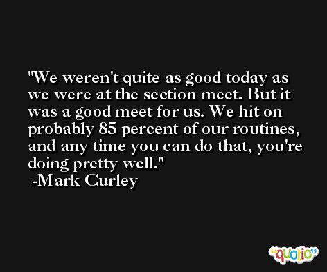 We weren't quite as good today as we were at the section meet. But it was a good meet for us. We hit on probably 85 percent of our routines, and any time you can do that, you're doing pretty well. -Mark Curley