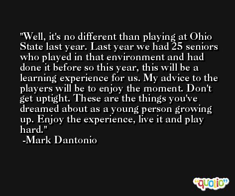 Well, it's no different than playing at Ohio State last year. Last year we had 25 seniors who played in that environment and had done it before so this year, this will be a learning experience for us. My advice to the players will be to enjoy the moment. Don't get uptight. These are the things you've dreamed about as a young person growing up. Enjoy the experience, live it and play hard. -Mark Dantonio