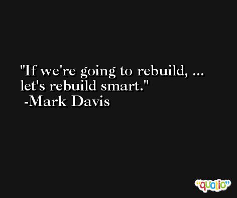 If we're going to rebuild, ... let's rebuild smart. -Mark Davis