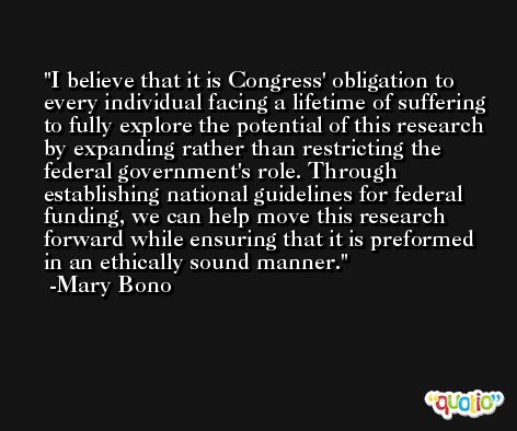 I believe that it is Congress' obligation to every individual facing a lifetime of suffering to fully explore the potential of this research by expanding rather than restricting the federal government's role. Through establishing national guidelines for federal funding, we can help move this research forward while ensuring that it is preformed in an ethically sound manner. -Mary Bono
