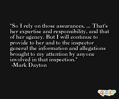 So I rely on those assurances, ... That's her expertise and responsibility, and that of her agency. But I will continue to provide to her and to the inspector general the information and allegations brought to my attention by anyone involved in that inspection. -Mark Dayton