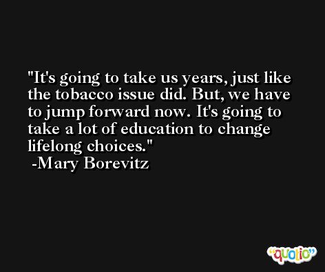 It's going to take us years, just like the tobacco issue did. But, we have to jump forward now. It's going to take a lot of education to change lifelong choices. -Mary Borevitz