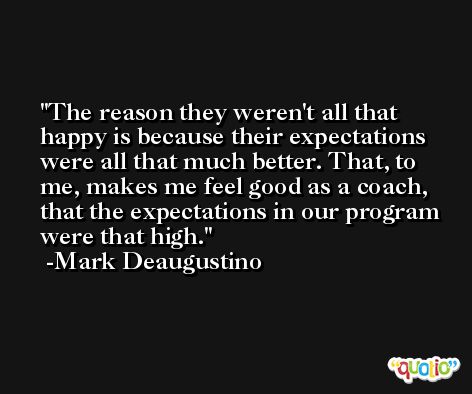 The reason they weren't all that happy is because their expectations were all that much better. That, to me, makes me feel good as a coach, that the expectations in our program were that high. -Mark Deaugustino