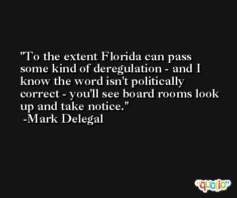 To the extent Florida can pass some kind of deregulation - and I know the word isn't politically correct - you'll see board rooms look up and take notice. -Mark Delegal