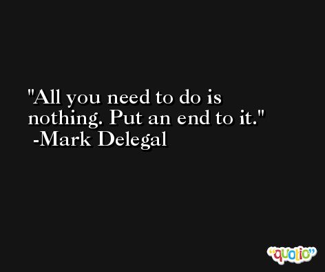 All you need to do is nothing. Put an end to it. -Mark Delegal