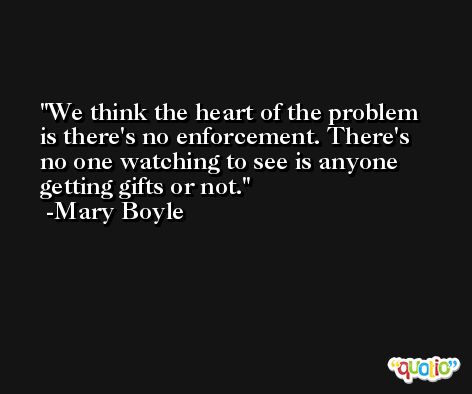 We think the heart of the problem is there's no enforcement. There's no one watching to see is anyone getting gifts or not. -Mary Boyle
