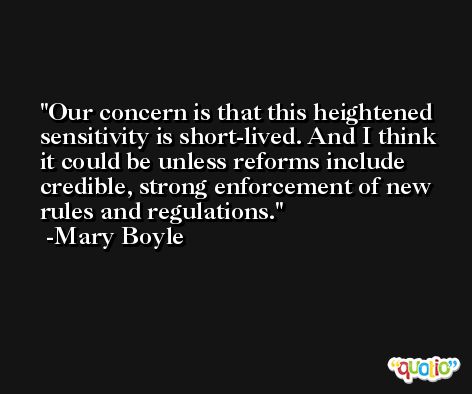 Our concern is that this heightened sensitivity is short-lived. And I think it could be unless reforms include credible, strong enforcement of new rules and regulations. -Mary Boyle