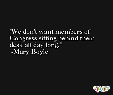 We don't want members of Congress sitting behind their desk all day long. -Mary Boyle