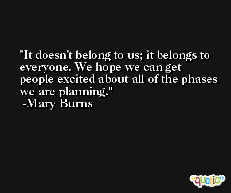 It doesn't belong to us; it belongs to everyone. We hope we can get people excited about all of the phases we are planning. -Mary Burns