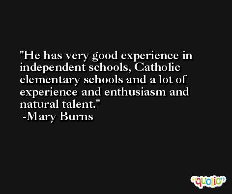He has very good experience in independent schools, Catholic elementary schools and a lot of experience and enthusiasm and natural talent. -Mary Burns