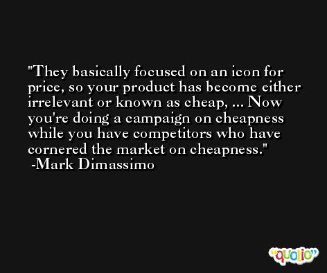 They basically focused on an icon for price, so your product has become either irrelevant or known as cheap, ... Now you're doing a campaign on cheapness while you have competitors who have cornered the market on cheapness. -Mark Dimassimo