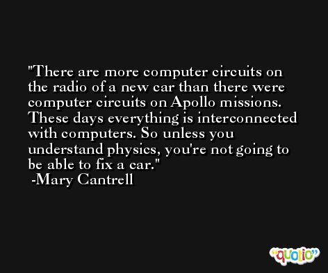 There are more computer circuits on the radio of a new car than there were computer circuits on Apollo missions. These days everything is interconnected with computers. So unless you understand physics, you're not going to be able to fix a car. -Mary Cantrell