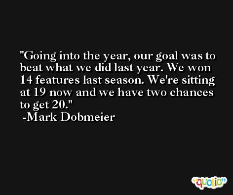Going into the year, our goal was to beat what we did last year. We won 14 features last season. We're sitting at 19 now and we have two chances to get 20. -Mark Dobmeier