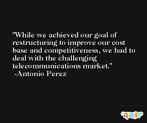 While we achieved our goal of restructuring to improve our cost base and competitiveness, we had to deal with the challenging telecommunications market. -Antonio Perez