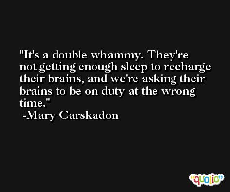 It's a double whammy. They're not getting enough sleep to recharge their brains, and we're asking their brains to be on duty at the wrong time. -Mary Carskadon