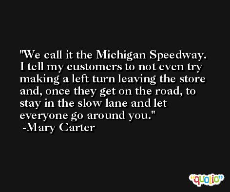 We call it the Michigan Speedway. I tell my customers to not even try making a left turn leaving the store and, once they get on the road, to stay in the slow lane and let everyone go around you. -Mary Carter