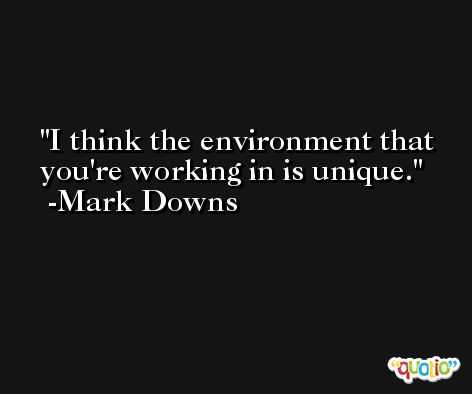 I think the environment that you're working in is unique. -Mark Downs