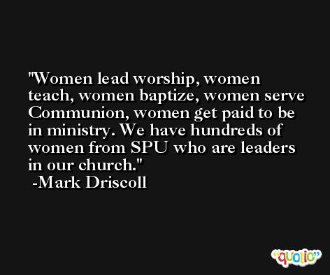 Women lead worship, women teach, women baptize, women serve Communion, women get paid to be in ministry. We have hundreds of women from SPU who are leaders in our church. -Mark Driscoll