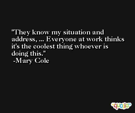 They know my situation and address, ... Everyone at work thinks it's the coolest thing whoever is doing this. -Mary Cole