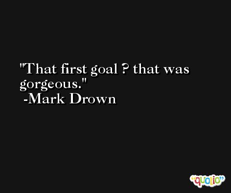 That first goal ? that was gorgeous. -Mark Drown