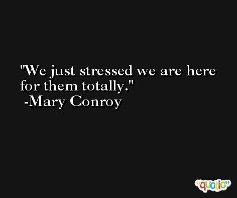 We just stressed we are here for them totally. -Mary Conroy