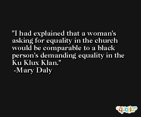 I had explained that a woman's asking for equality in the church would be comparable to a black person's demanding equality in the Ku Klux Klan. -Mary Daly
