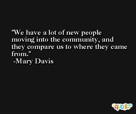 We have a lot of new people moving into the community, and they compare us to where they came from. -Mary Davis