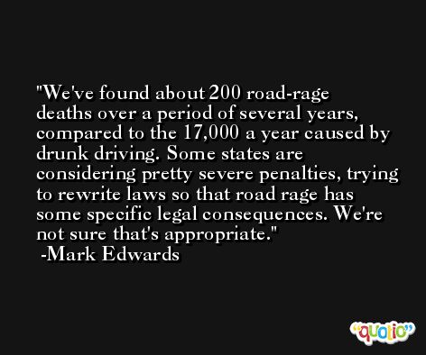 We've found about 200 road-rage deaths over a period of several years, compared to the 17,000 a year caused by drunk driving. Some states are considering pretty severe penalties, trying to rewrite laws so that road rage has some specific legal consequences. We're not sure that's appropriate. -Mark Edwards